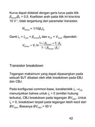 42
Kurva dapat didekati dengan garis lurus pada titik
βforced/βF = 0,5. Koefisien arah pada titik ini kira-kira
10 V-1
, tidak tergantung dari parameter transistor.
RCEsat = 1/10βFIB
Ganti iC = ICsat = βforcedIB dan vCE = VCsat, diperoleh:
( )
( )Fforced
Rforced
TCEsat VV
ββ
ββ
−
++
=
1
11
ln
Transistor breakdown
Tegangan maksimum yang dapat dipasangkan pada
sebuah BJT dibatasi oleh efek breakdown pada EBJ
dan CBJ.
Pada konfigurasi common-base, karakteristik iC –vCB
menunjukkan bahwa untuk iE = 0 (emitter hubung
terbuka), CBJ breakdown pada tegangan BVCBO. Untuk
iE > 0, breakdown terjadi pada tegangan lebih kecil dari
BVCBO. Biasanya BVCBO > 50 V
 
