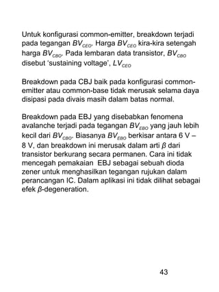 43
Untuk konfigurasi common-emitter, breakdown terjadi
pada tegangan BVCEO. Harga BVCEO kira-kira setengah
harga BVCBO. Pada lembaran data transistor, BVCBO
disebut ‘sustaining voltage’, LVCEO
Breakdown pada CBJ baik pada konfigurasi common-
emitter atau common-base tidak merusak selama daya
disipasi pada divais masih dalam batas normal.
Breakdown pada EBJ yang disebabkan fenomena
avalanche terjadi pada tegangan BVEBO yang jauh lebih
kecil dari BVCBO. Biasanya BVEBO berkisar antara 6 V –
8 V, dan breakdown ini merusak dalam arti β dari
transistor berkurang secara permanen. Cara ini tidak
mencegah pemakaian EBJ sebagai sebuah dioda
zener untuk menghasilkan tegangan rujukan dalam
perancangan IC. Dalam aplikasi ini tidak dilihat sebagai
efek β-degeneration.
 