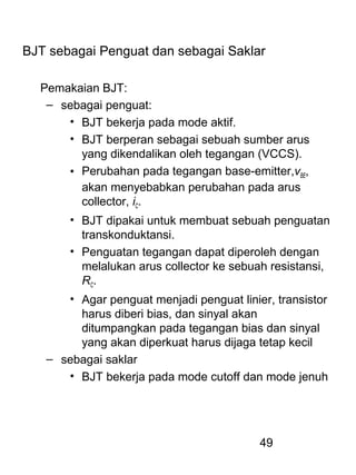 49
BJT sebagai Penguat dan sebagai Saklar
Pemakaian BJT:
– sebagai penguat:
• BJT bekerja pada mode aktif.
• BJT berperan sebagai sebuah sumber arus
yang dikendalikan oleh tegangan (VCCS).
• Perubahan pada tegangan base-emitter,vBE,
akan menyebabkan perubahan pada arus
collector, iC.
• BJT dipakai untuk membuat sebuah penguatan
transkonduktansi.
• Penguatan tegangan dapat diperoleh dengan
melalukan arus collector ke sebuah resistansi,
RC.
• Agar penguat menjadi penguat linier, transistor
harus diberi bias, dan sinyal akan
ditumpangkan pada tegangan bias dan sinyal
yang akan diperkuat harus dijaga tetap kecil
– sebagai saklar
• BJT bekerja pada mode cutoff dan mode jenuh
 