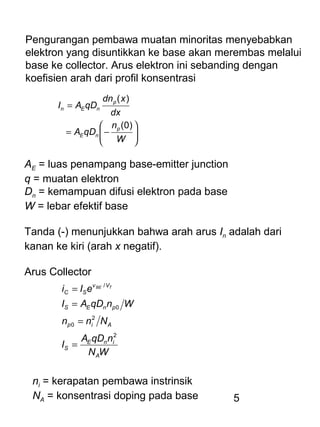 5
Pengurangan pembawa muatan minoritas menyebabkan
elektron yang disuntikkan ke base akan merembas melalui
base ke collector. Arus elektron ini sebanding dengan
koefisien arah dari profil konsentrasi






−=
=
W
n
qDA
dx
xdn
qDAI
p
nE
p
nEn
)0(
)(
AE = luas penampang base-emitter junction
q = muatan elektron
Dn = kemampuan difusi elektron pada base
W = lebar efektif base
Tanda (-) menunjukkan bahwa arah arus In adalah dari
kanan ke kiri (arah x negatif).
Arus Collector
WN
nqDA
I
Nnn
WnqDAI
eIi
A
inE
S
Aip
pnES
Vv
SC
TBE
2
2
0
0
/
=
=
=
=
ni = kerapatan pembawa instrinsik
NA = konsentrasi doping pada base
 
