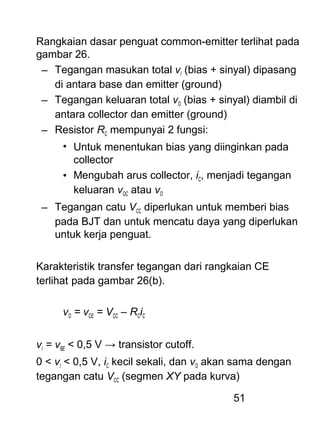 51
Rangkaian dasar penguat common-emitter terlihat pada
gambar 26.
– Tegangan masukan total vI (bias + sinyal) dipasang
di antara base dan emitter (ground)
– Tegangan keluaran total vO (bias + sinyal) diambil di
antara collector dan emitter (ground)
– Resistor RC mempunyai 2 fungsi:
• Untuk menentukan bias yang diinginkan pada
collector
• Mengubah arus collector, iC, menjadi tegangan
keluaran vOC atau vO
– Tegangan catu VCC diperlukan untuk memberi bias
pada BJT dan untuk mencatu daya yang diperlukan
untuk kerja penguat.
Karakteristik transfer tegangan dari rangkaian CE
terlihat pada gambar 26(b).
vO = vCE = VCC – RCiC
vI = vBE < 0,5 V → transistor cutoff.
0 < vI < 0,5 V, iC kecil sekali, dan vO akan sama dengan
tegangan catu VCC (segmen XY pada kurva)
 