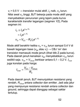 52
vI > 0,5 V → transistor mulai aktif, iC naik, vO turun.
Nilai awal vO tinggi, BJT bekerja pada mode aktif yang
menyebabkan penurunan yang tajam pada kurva
karakteristik transfer tegangan (segmen YZ), Pada
segmen ini:
TI
TI
TEB
Vv
SCCCO
Vv
S
Vv
SC
eIRVv
eI
eIi
−=
=
≅
Mode aktif berakhir ketika vO = vCE turun sampai 0,4 V di
bawah tegangan base (vBE atau vI) → CBJ ‘on’ dan
transistor memasuki mode jenuh (lihat titik Z pada kurva).
Pada daerah jenuh kenaikan vBE menyebabkan vCE turun
sedikit saja. vCE = VCEsat berkisar antara 0,1 – 0,2 V. ICsat
juga konstan pada harga:
C
CEsatCC
Csat
R
VV
I
−
=
Pada daerah jenuh, BJT menunjukkan resistansi yang
rendah, RCEsat antara collector dan emitter. Jadi ada jalur
yang mempunyai resistansi rendah antara collector dan
ground, sehingga dapat dianggap sebagai saklar
tertutup.
 