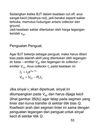 53
Sedangkan ketika BJT dalam keadaan cut off, arus
sangat kecil (idealnya nol), jadi beraksi seperti saklar
terbuka, memutus hubungan antara collector dan
ground.
Jadi keadaan saklar ditentukan oleh harga tegangan
kendali vBE.
Penguatan Penguat.
Agar BJT bekerja sebagai penguat, maka harus diberi
bias pada daerah aktif yang ditentukan oleh tegangan
dc base – emitter VBE dan tegangan dc collector –
emitter VCE. Arus collector IC pada keadaan ini:
CCCCCE
VV
SC
IRVV
eII TBE
−=
=
Jika sinyal vi akan diperkuat, sinyal ini
ditumpangkan pada VBE dan harus dijaga kecil
(lihat gambar 26(b)) agar tetap pada segmen yang
linier dari kurva transfer di sekitar titik bias Q.
Koefiesin arah dari segmen linier ini sama dengan
penguatan tegangan dari penguat untuk sinyal
kecil di sekitar titik Q.
 