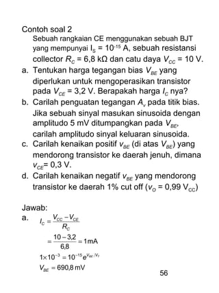 56
Contoh soal 2
Sebuah rangkaian CE menggunakan sebuah BJT
yang mempunyai IS = 10-15
A, sebuah resistansi
collector RC = 6,8 kΩ dan catu daya VCC = 10 V.
a. Tentukan harga tegangan bias VBE yang
diperlukan untuk mengoperasikan transistor
pada VCE = 3,2 V. Berapakah harga IC nya?
b. Carilah penguatan tegangan Av pada titik bias.
Jika sebuah sinyal masukan sinusoida dengan
amplitudo 5 mV ditumpangkan pada VBE,
carilah amplitudo sinyal keluaran sinusoida.
c. Carilah kenaikan positif vBE (di atas VBE) yang
mendorong transistor ke daerah jenuh, dimana
vCE= 0,3 V.
d. Carilah kenaikan negatif vBE yang mendorong
transistor ke daerah 1% cut off (vO = 0,99 VCC)
Jawab:
a.
mV8,690
10101
mA1
8,6
2,310
153
=
=×
=
−
=
−
=
−−
BE
VV
C
CECC
C
V
e
R
VV
I
TBE
 