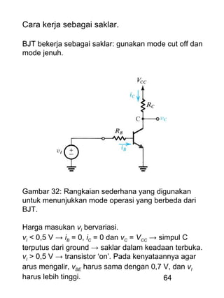 64
Cara kerja sebagai saklar.
BJT bekerja sebagai saklar: gunakan mode cut off dan
mode jenuh.
Gambar 32: Rangkaian sederhana yang digunakan
untuk menunjukkan mode operasi yang berbeda dari
BJT.
Harga masukan vI bervariasi.
vI < 0,5 V → iB = 0, iC = 0 dan vC = VCC → simpul C
terputus dari ground → saklar dalam keadaan terbuka.
vI > 0,5 V → transistor ‘on’. Pada kenyataannya agar
arus mengalir, vBE harus sama dengan 0,7 V, dan vI
harus lebih tinggi.
 