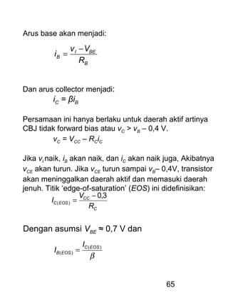 65
Arus base akan menjadi:
B
BEI
B
R
Vv
i
−
=
Dan arus collector menjadi:
iC = βiB
Persamaan ini hanya berlaku untuk daerah aktif artinya
CBJ tidak forward bias atau vC > vB – 0,4 V.
vC = VCC – RCiC
Jika vI naik, iB akan naik, dan iC akan naik juga, Akibatnya
vCE akan turun. Jika vCE turun sampai vB– 0,4V, transistor
akan meninggalkan daerah aktif dan memasuki daerah
jenuh. Titik ‘edge-of-saturation’ (EOS) ini didefinisikan:
C
CC
EOSC
R
V
I
3,0
)(
−
=
Dengan asumsi VBE ≈ 0,7 V dan
β
)(
)(
EOSC
EOSB
I
I =
 