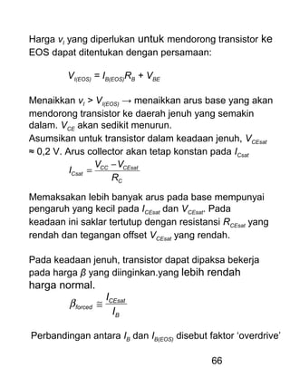 66
Harga vI yang diperlukan untuk mendorong transistor ke
EOS dapat ditentukan dengan persamaan:
VI(EOS) = IB(EOS)RB + VBE
Menaikkan vI > VI(EOS) → menaikkan arus base yang akan
mendorong transistor ke daerah jenuh yang semakin
dalam. VCE akan sedikit menurun.
Asumsikan untuk transistor dalam keadaan jenuh, VCEsat
≈ 0,2 V. Arus collector akan tetap konstan pada ICsat
C
CEsatCC
Csat
R
VV
I
−
=
Memaksakan lebih banyak arus pada base mempunyai
pengaruh yang kecil pada ICEsat dan VCEsat. Pada
keadaan ini saklar tertutup dengan resistansi RCEsat yang
rendah dan tegangan offset VCEsat yang rendah.
Pada keadaan jenuh, transistor dapat dipaksa bekerja
pada harga β yang diinginkan.yang lebih rendah
harga normal.
B
CEsat
forced
I
I
≅β
Perbandingan antara IB dan IB(EOS) disebut faktor ‘overdrive’
 