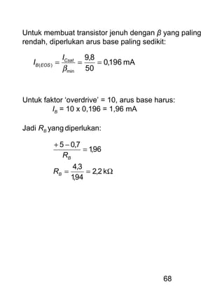 68
Untuk membuat transistor jenuh dengan β yang paling
rendah, diperlukan arus base paling sedikit:
mA196,0
50
8,9
min
)( ===
β
Csat
EOSB
I
I
Untuk faktor ‘overdrive’ = 10, arus base harus:
IB = 10 x 0,196 = 1,96 mA
Jadi RB yang diperlukan:
Ω==
=
−+
k2,2
94,1
3,4
96,1
7,05
B
B
R
R
 