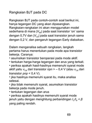 69
Rangkaian BJT pada DC
Rangkaian BJT pada contoh-contoh soal berikut ini,
hanya tegangan DC yang akan dipasangkan.
Rangkaian-rangkaian ini akan menggunakan model
sederhana di mana |VBE| pada saat transistor ‘on’ sama
dengan 0,7V dan |VCE| pada saat transistor jenuh sama
dengan 0,2 V, dan pengaruh tegangan Early diabaikan.
Dalam menganalisa sebuah rangkaian, langkah
pertama harus menentukan pada mode apa transistor
bekerja. Caranya:
• asumsikan transistor beroperasi pada mode aktif.
• tentukan harga-harga tegangan dan arus yang terkait.
• periksa apakah hasil-hasilnya memenuhi syarat mode
aktif yaitu vCB dari transistor npn > – 0,4 V (atau vCB dari
transistor pnp < 0,4 V).
• jika hasilnya memenuhi syarat itu, maka analisa
selesai.
• jika tidak memenuhi syarat, asumsikan transistor
bekerja pada mode jenuh.
• tentukan tegangan dan arus
• periksa apakah hasilnya memenuhi syarat mode
jenuh yaitu dengan menghitung perbandingan IC/IB < β
yang paling rendah.
 