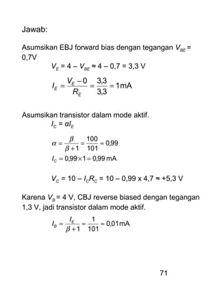 71
Jawab:
Asumsikan EBJ forward bias dengan tegangan VBE =
0,7V
VE = 4 – VBE ≈ 4 – 0,7 = 3,3 V
mA1
3,3
3,30
==
−
=
E
E
E
R
V
I
Asumsikan transistor dalam mode aktif.
IC = αIE
mA99,0199,0
99,0
101
100
1
=×=
≈=
+
=
CI
β
β
α
VC = 10 – ICRC = 10 – 0,99 x 4,7 ≈ +5,3 V
Karena VB = 4 V, CBJ reverse biased dengan tegangan
1,3 V, jadi transistor dalam mode aktif.
mA01,0
101
1
1
≈=
+
=
β
E
B
I
I
 