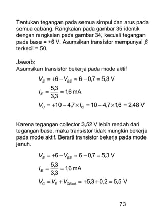 73
Tentukan tegangan pada semua simpul dan arus pada
semua cabang. Rangkaian pada gambar 35 identik
dengan rangkaian pada gambar 34, kecuali tegangan
pada base = +6 V. Asumsikan transistor mempunyai β
terkecil = 50.
Jawab:
Asumsikan transistor bekerja pada mode aktif
V48,26,17,4107,410
mA6,1
3,3
3,5
V3,57,066
=×−=×−+=
==
=−≈−+=
CC
E
BEE
IV
I
VV
Karena tegangan collector 3,52 V lebih rendah dari
tegangan base, maka transistor tidak mungkin bekerja
pada mode aktif. Berarti transistor bekerja pada mode
jenuh.
V,552,03,5
mA6,1
3,3
3,5
V3,57,066
=++=+=
==
=−≈−+=
CEsatEC
E
BEE
VVV
I
VV
 