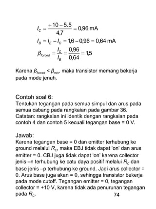 74
5,1
64,0
96,0
mA64,096,06,1
mA96,0
7,4
5.510
===
=−=−=
=
−+
=
B
C
forced
CEB
C
I
I
III
I
β
Karena βforced < βmin, maka transistor memang bekerja
pada mode jenuh.
Contoh soal 6:
Tentukan tegangan pada semua simpul dan arus pada
semua cabang pada rangkaian pada gambar 36.
Catatan: rangkaian ini identik dengan rangkaian pada
contoh 4 dan contoh 5 kecuali tegangan base = 0 V.
Jawab:
Karena tegangan base = 0 dan emitter terhubung ke
ground melalui RE, maka EBJ tidak dapat ‘on’ dan arus
emitter = 0. CBJ juga tidak dapat ‘on’ karena collector
jenis –n terhubung ke catu daya positif melalui RC dan
base jenis –p terhubung ke ground. Jadi arus collector =
0. Arus base juga akan = 0, sehingga transistor bekerja
pada mode cutoff. Tegangan emitter = 0, tegangan
collector = +10 V, karena tidak ada penurunan tegangan
pada RC.
 