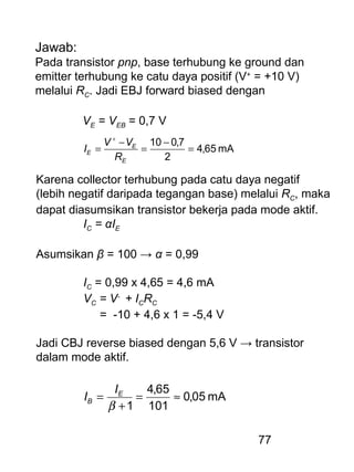 77
Jawab:
Pada transistor pnp, base terhubung ke ground dan
emitter terhubung ke catu daya positif (V+
= +10 V)
melalui RC. Jadi EBJ forward biased dengan
VE = VEB = 0,7 V
mA65,4
2
7,010
=
−
=
−
=
+
E
E
E
R
VV
I
Karena collector terhubung pada catu daya negatif
(lebih negatif daripada tegangan base) melalui RC, maka
dapat diasumsikan transistor bekerja pada mode aktif.
IC = αIE
Asumsikan β = 100 → α = 0,99
IC = 0,99 x 4,65 = 4,6 mA
VC = V-
+ ICRC
= -10 + 4,6 x 1 = -5,4 V
Jadi CBJ reverse biased dengan 5,6 V → transistor
dalam mode aktif.
mA05,0
101
65,4
1
≈=
+
=
β
E
B
I
I
 