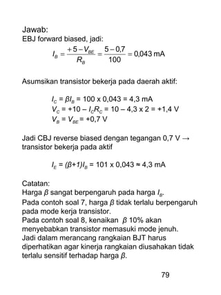 79
Jawab:
EBJ forward biased, jadi:
mA043,0
100
7,055
=
−
=
−+
=
B
BE
B
R
V
I
Asumsikan transistor bekerja pada daerah aktif:
IC = βIB = 100 x 0,043 = 4,3 mA
VC = +10 – ICRC = 10 – 4,3 x 2 = +1,4 V
VB = VBE = +0,7 V
Jadi CBJ reverse biased dengan tegangan 0,7 V →
transistor bekerja pada aktif
IE = (β+1)IB = 101 x 0,043 ≈ 4,3 mA
Catatan:
Harga β sangat berpengaruh pada harga IB.
Pada contoh soal 7, harga β tidak terlalu berpengaruh
pada mode kerja transistor.
Pada contoh soal 8, kenaikan β 10% akan
menyebabkan transistor memasuki mode jenuh.
Jadi dalam merancang rangkaian BJT harus
diperhatikan agar kinerja rangkaian diusahakan tidak
terlalu sensitif terhadap harga β.
 