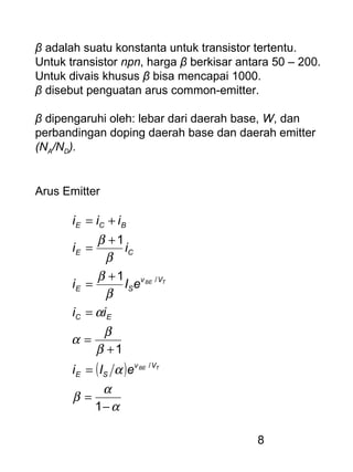 8
β adalah suatu konstanta untuk transistor tertentu.
Untuk transistor npn, harga β berkisar antara 50 – 200.
Untuk divais khusus β bisa mencapai 1000.
β disebut penguatan arus common-emitter.
β dipengaruhi oleh: lebar dari daerah base, W, dan
perbandingan doping daerah base dan daerah emitter
(NA/ND).
Arus Emitter
( )
α
α
β
α
β
β
α
α
β
β
β
β
−
=
=
+
=
=
+
=
+
=
+=
1
1
1
1
/
/
TBE
TBE
Vv
SE
EC
Vv
SE
CE
BCE
eIi
ii
eIi
ii
iii
 
