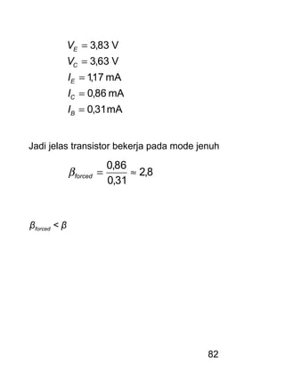 82
mA31,0
mA86,0
mA17,1
V63,3
V83,3
=
=
=
=
=
B
C
E
C
E
I
I
I
V
V
Jadi jelas transistor bekerja pada mode jenuh
8,2
31,0
86,0
≈=forcedβ
βforced < β
 