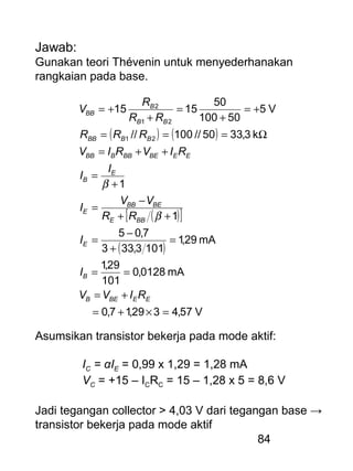 84
Jawab:
Gunakan teori Thévenin untuk menyederhanakan
rangkaian pada base.
( ) ( )
( )[ ]
( )
V57,4329,17,0
mA0128,0
101
29,1
mA29,1
1013,333
7,05
1
1
k3,3350//100//
V5
50100
50
1515
21
21
2
=×+=
+=
==
=
+
−
=
++
−
=
+
=
++=
Ω===
+=
+
=
+
+=
EEBEB
B
E
BBE
BEBB
E
E
B
EEBEBBBBB
BBBB
BB
B
BB
RIVV
I
I
RR
VV
I
I
I
RIVRIV
RRR
RR
R
V
β
β
Asumsikan transistor bekerja pada mode aktif:
IC = αIE = 0,99 x 1,29 = 1,28 mA
VC = +15 – ICRC = 15 – 1,28 x 5 = 8,6 V
Jadi tegangan collector > 4,03 V dari tegangan base →
transistor bekerja pada mode aktif
 