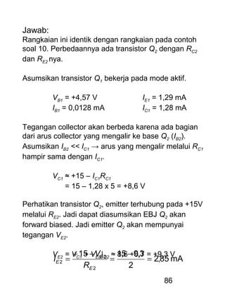 86
Jawab:
Rangkaian ini identik dengan rangkaian pada contoh
soal 10. Perbedaannya ada transistor Q2 dengan RC2
dan RE2 nya.
Asumsikan transistor Q1 bekerja pada mode aktif.
VB1 = +4,57 V IE1 = 1,29 mA
IB1 = 0,0128 mA IC1 = 1,28 mA
Tegangan collector akan berbeda karena ada bagian
dari arus collector yang mengalir ke base Q2 (IB2).
Asumsikan IB2 << IC1 → arus yang mengalir melalui RC1
hampir sama dengan IC1.
VC1 ≈ +15 – IC1RC1
= 15 – 1,28 x 5 = +8,6 V
Perhatikan transistor Q2, emitter terhubung pada +15V
melalui RE2. Jadi dapat diasumsikan EBJ Q2 akan
forward biased. Jadi emitter Q2 akan mempunyai
tegangan VE2.
VE2 = VC1 + VEB|Q2 ≈ 8,6 +0,7 = +9,3 V
mA85,2
2
3,91515
2
2
2 =
−
=
−+
=
E
E
E
R
V
I
 