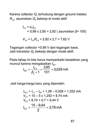 87
Karena collector Q2 terhubung dengan ground melalui
RC2, asumsikan Q2 bekerja di mode aktif
IC2 = α2IE2
= 0,99 x 2,85 = 2,82 ( asumsikan β= 100)
VC2 = IC2RC2 = 2,82 x 2,7 = 7,62 V
Tegangan collector <0.98 V dari tegangan base.
Jadi transistor Q2 bekerja dengan mode aktif.
Pada tahap ini kita harus memperbaiki kesalahan yang
muncul karena mengabaikan IB2.
mA028,0
101
85,2
12
2
2 ==
+
=
β
E
B
I
I
Jadi harga-harga baru yang diperoleh:
IRC1 = IC1 – IB2 = 1,28 – 0,028 = 1,252 mA
VC1 = 15 – 5 x 1,252 = 8,74 mA
VE2 = 8,74 + 0,7 = 9,44 V
mA78,2
2
44,915
2 =
−
=EI
 