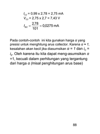 88
IC2 = 0,99 x 2,78 = 2,75 mA
VC2 = 2,75 x 2,7 = 7,43 V
mA0275,0
101
78,2
2 ==BI
Pada contoh-contoh ini kita gunakan harga α yang
presisi untuk menghitung arus collector. Karena α ≈ 1,
kesalahan akan kecil jika diasumsikan α = 1 dan iC =
iE. Oleh karena itu kita dapat meng-asumsikan α
=1, kecuali dalam perhitungan yang tergantung
dari harga α (misal penghitungan arus base)
 