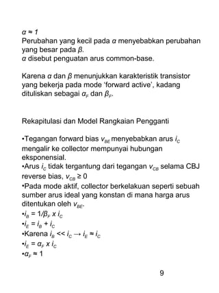 9
α ≈ 1
Perubahan yang kecil pada α menyebabkan perubahan
yang besar pada β.
α disebut penguatan arus common-base.
Karena α dan β menunjukkan karakteristik transistor
yang bekerja pada mode ‘forward active’, kadang
dituliskan sebagai αF dan βF.
Rekapitulasi dan Model Rangkaian Pengganti
•Tegangan forward bias vBE menyebabkan arus iC
mengalir ke collector mempunyai hubungan
eksponensial.
•Arus iC tidak tergantung dari tegangan vCB selama CBJ
reverse bias, vCB ≥ 0
•Pada mode aktif, collector berkelakuan seperti sebuah
sumber arus ideal yang konstan di mana harga arus
ditentukan oleh vBE.
•iB = 1/βF x iC
•iE = iB + iC
•Karena iB << iC → iE ≈ iC
•iE = αF x iC
•αF ≈ 1
 