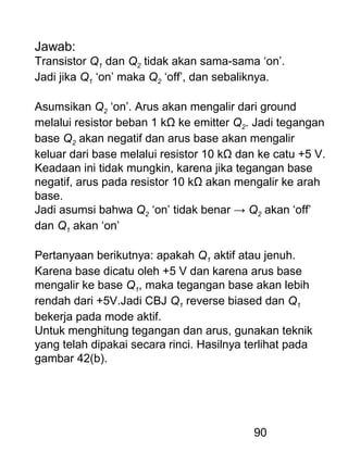 90
Jawab:
Transistor Q1 dan Q2 tidak akan sama-sama ‘on’.
Jadi jika Q1 ‘on’ maka Q2 ‘off’, dan sebaliknya.
Asumsikan Q2 ‘on’. Arus akan mengalir dari ground
melalui resistor beban 1 kΩ ke emitter Q2. Jadi tegangan
base Q2 akan negatif dan arus base akan mengalir
keluar dari base melalui resistor 10 kΩ dan ke catu +5 V.
Keadaan ini tidak mungkin, karena jika tegangan base
negatif, arus pada resistor 10 kΩ akan mengalir ke arah
base.
Jadi asumsi bahwa Q2 ‘on’ tidak benar → Q2 akan ‘off’
dan Q1 akan ‘on’
Pertanyaan berikutnya: apakah Q1 aktif atau jenuh.
Karena base dicatu oleh +5 V dan karena arus base
mengalir ke base Q1, maka tegangan base akan lebih
rendah dari +5V.Jadi CBJ Q1 reverse biased dan Q1
bekerja pada mode aktif.
Untuk menghitung tegangan dan arus, gunakan teknik
yang telah dipakai secara rinci. Hasilnya terlihat pada
gambar 42(b).
 