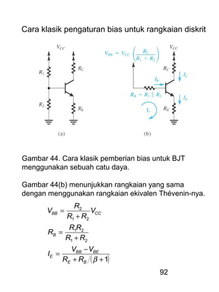 92
Cara klasik pengaturan bias untuk rangkaian diskrit
Gambar 44. Cara klasik pemberian bias untuk BJT
menggunakan sebuah catu daya.
Gambar 44(b) menunjukkan rangkaian yang sama
dengan menggunakan rangkaian ekivalen Thévenin-nya.
( )1
21
21
21
2
++
−
=
+
=
+
=
βBE
BEBB
E
B
CCBB
RR
VV
I
RR
RR
R
V
RR
R
V
 