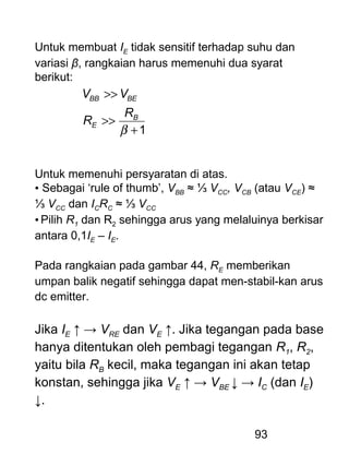 93
Untuk membuat IE tidak sensitif terhadap suhu dan
variasi β, rangkaian harus memenuhi dua syarat
berikut:
1+
>>
>>
β
B
E
BEBB
R
R
VV
Untuk memenuhi persyaratan di atas.
• Sebagai ‘rule of thumb’, VBB ≈ ⅓ VCC, VCB (atau VCE) ≈
⅓ VCC dan ICRC ≈ ⅓ VCC
• Pilih R1 dan R2 sehingga arus yang melaluinya berkisar
antara 0,1IE – IE.
Pada rangkaian pada gambar 44, RE memberikan
umpan balik negatif sehingga dapat men-stabil-kan arus
dc emitter.
Jika IE ↑ → VRE dan VE ↑. Jika tegangan pada base
hanya ditentukan oleh pembagi tegangan R1, R2,
yaitu bila RB kecil, maka tegangan ini akan tetap
konstan, sehingga jika VE ↑ → VBE ↓ → IC (dan IE)
↓.
 