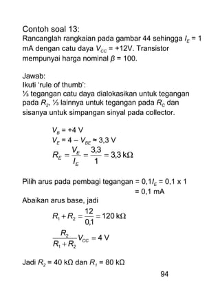 94
Contoh soal 13:
Rancanglah rangkaian pada gambar 44 sehingga IE = 1
mA dengan catu daya VCC = +12V. Transistor
mempunyai harga nominal β = 100.
Jawab:
Ikuti ‘rule of thumb’:
⅓ tegangan catu daya dialokasikan untuk tegangan
pada R2, ⅓ lainnya untuk tegangan pada RC dan
sisanya untuk simpangan sinyal pada collector.
VB = +4 V
VE = 4 – VBE ≈ 3,3 V
Ω=== k3,3
1
3,3
E
E
E
I
V
R
Pilih arus pada pembagi tegangan = 0,1IE = 0,1 x 1
= 0,1 mA
Abaikan arus base, jadi
V4
k120
1,0
12
21
2
21
=
+
Ω==+
CCV
RR
R
RR
Jadi R2 = 40 kΩ dan R1 = 80 kΩ
 