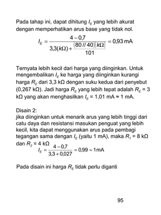 95
Pada tahap ini, dapat dihitung IE yang lebih akurat
dengan memperhatikan arus base yang tidak nol.
( )( ) mA93,0
101
40//80
)(3,3
7,04
=
Ω
+Ω
−
=
k
k
IE
Ternyata lebih kecil dari harga yang diinginkan. Untuk
mengembalikan IE ke harga yang diinginkan kurangi
harga RE dari 3,3 kΩ dengan suku kedua dari penyebut
(0,267 kΩ). Jadi harga RE yang lebih tepat adalah RE = 3
kΩ yang akan menghasilkan IE = 1,01 mA ≈ 1 mA.
Disain 2:
jika diinginkan untuk menarik arus yang lebih tinggi dari
catu daya dan resistansi masukan penguat yang lebih
kecil, kita dapat menggunakan arus pada pembagi
tegangan sama dengan IE (yaitu 1 mA), maka R1 = 8 kΩ
dan R2 = 4 kΩ
mA199,0
027,03,3
7,04
≈=
+
−
=EI
Pada disain ini harga RE tidak perlu diganti
 