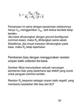 97
( )1++
−
=
βBE
BEEE
E
RR
VV
I
Persamaan ini sama dengan persamaan sebelumnya
hanya VEE menggantikan VBB. Jadi kedua kendala tetap
berlaku.
Jika base dihubungkan dengan ground (konfigurasi
common-base), maka RB dihilangkan sama sekali.
Sebaliknya, jika sinyal masukan dihubungkan pada
base, maka RB tetap diperlukan.
Pemberian bias dengan menggunakan resistor
umpan balik collector-ke-base.
Gambar 46(a) menunjukkan sebuah rancangan
pemberian bias yang sederhana tapi efektif yang cocok
untuk penguat common-emitter.
Resistor RB berperan sebagai umpan balik negatif, yang
membantu kestabilan titik bias dari BJT
 