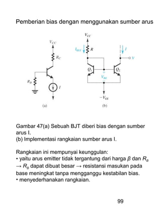 99
Pemberian bias dengan menggunakan sumber arus
Gambar 47(a) Sebuah BJT diberi bias dengan sumber
arus I.
(b) Implementasi rangkaian sumber arus I.
Rangkaian ini mempunyai keunggulan:
• yaitu arus emitter tidak tergantung dari harga β dan RB
→ RB dapat dibuat besar → resistansi masukan pada
base meningkat tanpa mengganggu kestabilan bias.
• menyederhanakan rangkaian.
 