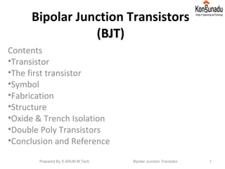 Bipolar Junction Transistors
(BJTBJT)
Contents
•Transistor
•The first transistor
•Symbol
•Fabrication
•Structure
•Oxide & Trench Isolation
•Double Poly Transistors
•Conclusion and Reference
1Prepared By S ARUN M.Tech Bipolar Junction Transistor
 