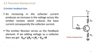 2.5 Transistor biasing circuit
i) Emitter feedback bias
 An increasing in the collector current
produces an increase in the voltage across the
emitter resistor, which reduces the base
current consequently the collector current.
 The emitter Resistor serves as the Feedback
element. If we adding voltage as a collector
then we get VCE+ IERE + IcRc – VCC =0
.
16
 
