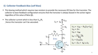 •
ii) Collector Feedback Bias (self Bias)
 This biasing method which requires two resistors to provide the necessary DC bias for the transistor. The
collector to base feedback configuration ensures that the transistor is always biased in the active region
regardless of the value of Beta (β).
 The collector current which is less than VCC/Rc
, Hence the transistor can’t be saturated.
18
 