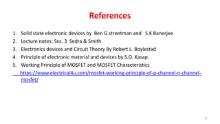 References
1. Solid state electronic devices by Ben G.streetman and S.K Banerjee
2. Lecture notes: Sec. 3 Sedra & Smith
3. Electronics devices and Circuit Theory By Robert L. Boylestad
4. Principle of electronic material and devices by S.O. Kasap.
5. Working Principle of MOSFET and MOSFET Characteristics
https://www.electrical4u.com/mosfet-working-principle-of-p-channel-n-channel-
mosfet/
22
 