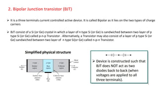 2. Bipolar Junction transistor (BJT)
 It is a three terminals current controlled active device. It is called Bipolar as it lies on the two types of charge
carriers
 BJT consist of a Si (or Ge) crystal in which a layer of n type Si (or Ge) is sandwiched between two layer of p
type Si (or Ge) called p-n-p Transistor . Alternatively, a Transistor may also consist of a layer of p type Si (or
Ge) sandwiched between two layer of n type Si(or Ge) called n-p-n Transistor.
4
 