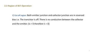 ii) Cut-off region: Both emitter junction and collector junction are in reversed
bias i.e. The transistor is off. There is no conduction between the collector
and the emitter. (IB = 0 therefore IC = 0)
2.3 Region of BJT Operation
7
 