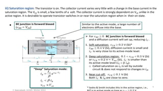 •
iii) Saturation region: The transistor is on. The collector current varies very little with a change in the base current in the
saturation region. The VCE is small, a few tenths of a volt. The collector current is strongly dependent on VCE unlike in the
active region. It is desirable to operate transistor switches in or near the saturation region when in their on state.
9
 