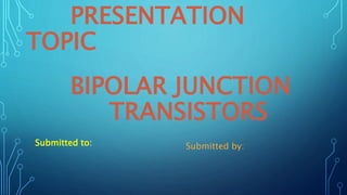 PRESENTATION
TOPIC
BIPOLAR JUNCTION
TRANSISTORS
Submitted to: Submitted by:
 