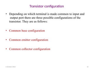 6 October 2023 14
Transistor configuration
• Depending on which terminal is made common to input and
output port there are three possible configurations of the
transistor. They are as follows:
• Common base configuration
• Common emitter configuration
• Common collector configuration
 