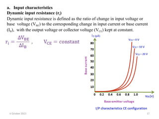 a. Input characteristics
Dynamic input resistance (ri)
Dynamic input resistance is defined as the ratio of change in input voltage or
base voltage (VBE) to the corresponding change in input current or base current
(IB), with the output voltage or collector voltage (VCE) kept at constant.
6 October 2023 17
 