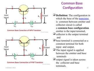  Definition: The configuration in
which the base of the transistor
is common between emitter and
collector circuit is called
a common base configuration.
emitter is the input terminal,
 collector is the output terminal
and
 base terminal is connected as a
common terminal for both
input and output.
 The input signal is applied
between the emitter and base
terminals
 output signal is taken across
the collector and base
terminals.
6 October 2023 20
Common Base
Configuration
 