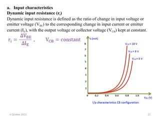 a. Input characteristics
Dynamic input resistance (ri)
Dynamic input resistance is defined as the ratio of change in input voltage or
emitter voltage (VBE) to the corresponding change in input current or emitter
current (IE), with the output voltage or collector voltage (VCB) kept at constant.
6 October 2023 22
 