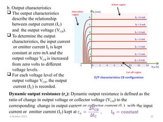 b. Output characteristics
 The output characteristics
describe the relationship
between output current (IC)
and the output voltage (VCB).
 To determine the output
characteristics, the input current
or emitter current IE is kept
constant at zero mA and the
output voltage VCB is increased
from zero volts to different
voltage levels.
 For each voltage level of the
output voltage VCB, the output
current (IC) is recorded.
Dynamic output resistance (ro): Dynamic output resistance is defined as the
ratio of change in output voltage or collector voltage (VCB) to the
corresponding change in output current or collector current (IC), with the input
current or emitter current (IE) kept at constant.
6 October 2023 23
 