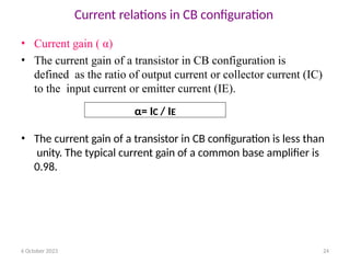 6 October 2023 24
Current relations in CB configuration
• Current gain ( α)
• The current gain of a transistor in CB configuration is
defined as the ratio of output current or collector current (IC)
to the input current or emitter current (IE).
• The current gain of a transistor in CB configuration is less than
unity. The typical current gain of a common base amplifier is
0.98.
α= IC / IE
 