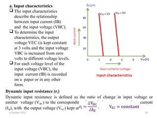 a. Input characteristics
 The input characteristics
describe the relationship
between input current (IB)
and the input voltage (VBC).
 To determine the input
characteristics, the output
voltage VEC (is kept constant
at 3 volts and the input voltage
VBC is increased from zero
volts to different voltage levels.
 For each voltage level of the
input voltage (VBC), the
input current (IB) is recorded
on a paper or in any other
form.
Dynamic input resistance (ri)
Dynamic input resistance is defined as the ratio of change in input voltage or
emitter voltage (VBC) to the corresponding change in input current or base current
(IB), with the output voltage (VEC) kept at constant.
6 October 2023 26
 
