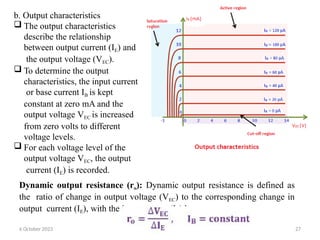 b. Output characteristics
 The output characteristics
describe the relationship
between output current (IE) and
the output voltage (VEC).
 To determine the output
characteristics, the input current
or base current IB is kept
constant at zero mA and the
output voltage VEC is increased
from zero volts to different
voltage levels.
 For each voltage level of the
output voltage VEC, the output
current (IE) is recorded.
Dynamic output resistance (ro): Dynamic output resistance is defined as
the ratio of change in output voltage (VEC) to the corresponding change in
output current (IE), with the input current (IB) kept at constant.
6 October 2023 27
 