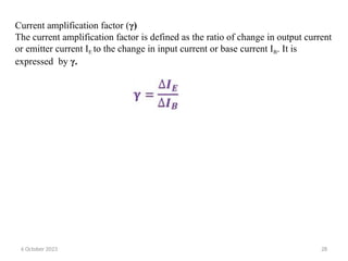 Current amplification factor (γ)
The current amplification factor is defined as the ratio of change in output current
or emitter current IE to the change in input current or base current IB. It is
expressed by γ.
6 October 2023 28
 