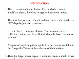 6 October 2023 3
Introduction
• The semiconductor device like a diode cannot
amplify a signal, therefore its application area is limited.
• The next development of semiconductor device after diode is a
BJT (bipolar junction transistor).
• It is a three terminal device. The terminals are –
collector, emitter, and base. Out of which the base is a control
terminal.
• A signal of small amplitude applied to the base is available in
the “magnified” form at the collector of the transistor.
• Thus the large power signal is obtained from a small power
 
